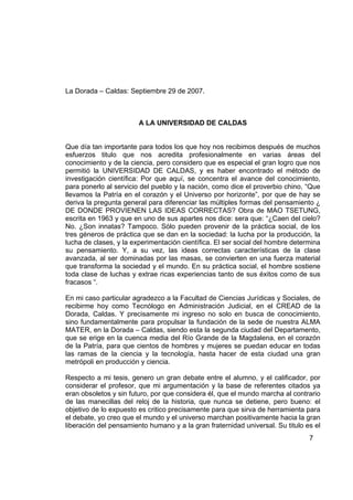 La Dorada – Caldas: Septiembre 29 de 2007.



                        A LA UNIVERSIDAD DE CALDAS


Que día tan importante para todos los que hoy nos recibimos después de muchos
esfuerzos titulo que nos acredita profesionalmente en varias áreas del
conocimiento y de la ciencia, pero considero que es especial el gran logro que nos
permitió la UNIVERSIDAD DE CALDAS, y es haber encontrado el método de
investigación científica: Por que aquí, se concentra el avance del conocimiento,
para ponerlo al servicio del pueblo y la nación, como dice el proverbio chino, “Que
llevamos la Patría en el corazón y el Universo por horizonte”, por que de hay se
deriva la pregunta general para diferenciar las múltiples formas del pensamiento ¿
DE DONDE PROVIENEN LAS IDEAS CORRECTAS? Obra de MAO TSETUNG,
escrita en 1963 y que en uno de sus apartes nos dice: sera que: “¿Caen del cielo?
No. ¿Son innatas? Tampoco. Sólo pueden provenir de la práctica social, de los
tres géneros de práctica que se dan en la sociedad: la lucha por la producción, la
lucha de clases, y la experimentación científica. El ser social del hombre determina
su pensamiento. Y, a su vez, las ideas correctas características de la clase
avanzada, al ser dominadas por las masas, se convierten en una fuerza material
que transforma la sociedad y el mundo. En su práctica social, el hombre sostiene
toda clase de luchas y extrae ricas experiencias tanto de sus éxitos como de sus
fracasos “.

En mi caso particular agradezco a la Facultad de Ciencias Jurídicas y Sociales, de
recibirme hoy como Tecnólogo en Administración Judicial, en el CREAD de la
Dorada, Caldas. Y precisamente mi ingreso no solo en busca de conocimiento,
sino fundamentalmente para propulsar la fundación de la sede de nuestra ALMA
MATER, en la Dorada – Caldas, siendo esta la segunda ciudad del Departamento,
que se erige en la cuenca media del Río Grande de la Magdalena, en el corazón
de la Patría, para que cientos de hombres y mujeres se puedan educar en todas
las ramas de la ciencia y la tecnología, hasta hacer de esta ciudad una gran
metrópoli en producción y ciencia.

Respecto a mi tesis, genero un gran debate entre el alumno, y el calificador, por
considerar el profesor, que mi argumentación y la base de referentes citados ya
eran obsoletos y sin futuro, por que considera él, que el mundo marcha al contrario
de las manecillas del reloj de la historia, que nunca se detiene, pero bueno: el
objetivo de lo expuesto es critico precisamente para que sirva de herramienta para
el debate, yo creo que el mundo y el universo marchan positivamente hacia la gran
liberación del pensamiento humano y a la gran fraternidad universal. Su titulo es el
                                                                                7
 