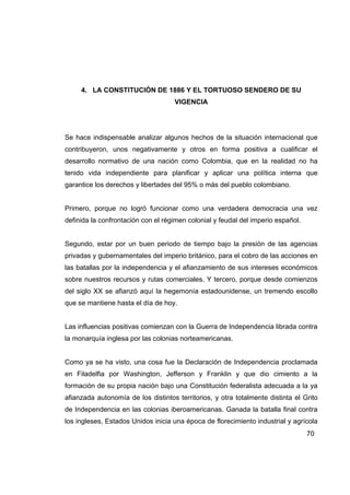 4. LA CONSTITUCIÓN DE 1886 Y EL TORTUOSO SENDERO DE SU
                                    VIGENCIA




Se hace indispensable analizar algunos hechos de la situación internacional que
contribuyeron, unos negativamente y otros en forma positiva a cualificar el
desarrollo normativo de una nación como Colombia, que en la realidad no ha
tenido vida independiente para planificar y aplicar una política interna que
garantice los derechos y libertades del 95% o más del pueblo colombiano.


Primero, porque no logró funcionar como una verdadera democracia una vez
definida la confrontación con el régimen colonial y feudal del imperio español.


Segundo, estar por un buen periodo de tiempo bajo la presión de las agencias
privadas y gubernamentales del imperio británico, para el cobro de las acciones en
las batallas por la independencia y el afianzamiento de sus intereses económicos
sobre nuestros recursos y rutas comerciales. Y tercero, porque desde comienzos
del siglo XX se afianzó aquí la hegemonía estadounidense, un tremendo escollo
que se mantiene hasta el día de hoy.


Las influencias positivas comienzan con la Guerra de Independencia librada contra
la monarquía inglesa por las colonias norteamericanas.


Como ya se ha visto, una cosa fue la Declaración de Independencia proclamada
en Filadelfia por Washington, Jefferson y Franklin y que dio cimiento a la
formación de su propia nación bajo una Constitución federalista adecuada a la ya
afianzada autonomía de los distintos territorios, y otra totalmente distinta el Grito
de Independencia en las colonias iberoamericanas. Ganada la batalla final contra
los ingleses, Estados Unidos inicia una época de florecimiento industrial y agrícola
                                                                                  70
 