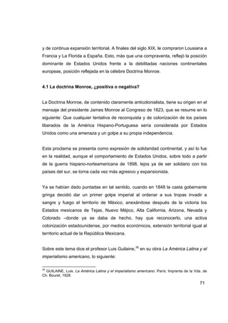 y de continua expansión territorial. A finales del siglo XIX, le compraron Lousiana a
Francia y La Florida a España. Esto, más que una compraventa, reflejó la posición
dominante de Estados Unidos frente a la debilitadas naciones continentales
europeas, posición reflejada en la célebre Doctrina Monroe.


4.1 La doctrina Monroe, ¿positiva o negativa?


La Doctrina Monroe, de contenido claramente anticolonialista, tiene su origen en el
mensaje del presidente James Monroe al Congreso de 1823, que se resume en lo
siguiente: Que cualquier tentativa de reconquista y de colonización de los países
liberados de la América Hispano-Portuguesa sería considerada por Estados
Unidos como una amenaza y un golpe a su propia independencia.


Esta proclama se presenta como expresión de solidaridad continental, y así lo fue
en la realidad, aunque el comportamiento de Estados Unidos, sobre todo a partir
de la guerra hispano-norteamericana de 1898, lejos ya de ser solidario con los
países del sur, se torna cada vez más agresivo y expansionista.


Ya se habían dado puntadas en tal sentido, cuando en 1848 la casta gobernante
gringa decidió dar un primer golpe imperial al ordenar a sus tropas invadir a
sangre y fuego el territorio de México, anexándose después de la victoria los
Estados mexicanos de Tejas, Nuevo Méjico, Alta California, Arizona, Nevada y
Colorado –donde ya se daba de hecho, hay que reconocerlo, una activa
colonización estadounidense, por medios económicos, extensión territorial igual al
territorio actual de la República Mexicana.


Sobre este tema dice el profesor Luis Guilaine,35 en su obra La América Latina y el
imperialismo americano, lo siguiente:

35
  GUILAINE, Luis. La América Latina y el imperialismo americano. París: Imprenta de la Vda. de
Ch. Bouret, 1928.

                                                                                         71
 