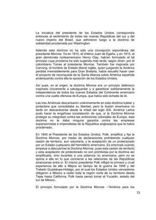 La iniciativa del presidente de los Estados Unidos correspondía
entonces al sentimiento de todas las nuevas Repúblicas del sur y del
nuevo imperio del Brasil, que adhirieron luego a la doctrina de
solidaridad proclamada por Washington.

Además esta doctrina no ha sido una concepción espontánea del
presidente Monroe. Ya en 1810, el chileno Juan de Egaña, y en 1815, el
gran demócrata norteamericano Henry Clay, habían formulado el tal
principio cuya proclama ha sido sugerida más tarde, según dicen, por el
colombiano Torres al presidente Monroe. También fue inspirada por
Canning, el hombre de Estado liberal inglés, quien juzgando la América
perdida irremisiblemente para Gran Bretaña, había resuelto hacer caer
el proyecto de reconquista de la Santa Alianza sobre América española
enderezando contra ella la oposición de los Estados Unidos.

Así pues, en el origen, la doctrina Monroe era un principio defensivo
inspirado únicamente a salvaguardar y a garantizar solidariamente la
independencia de todos los nuevos Estados del Continente americano
contra una vuelta ofensiva de Europa, que había sido echada de él.

Las tres Américas descansaron unánimemente en esta doctrina tutelar y
protectora que consolidaba su libertad; pero la ilusión americana no
tardó en desvanecerse desde la mitad del siglo XIX. América Latina
pudo hacer la engañosa constatación de que, si la Doctrina Monroe
protegía su integridad contra las ambiciones coloniales de Europa, esta
doctrina no le daba ninguna garantía contra las empresas
expansionistas e imperialistas de la Republica anglosajona que la había
proclamado.

En 1845 el Presidente de los Estados Unidos, Polk, amplifica y fija la
Doctrina Monroe, por medio de declaraciones prohibiendo cualquier
cesión de territorio, aun voluntaria, y la aceptación de un protectorado
por un Estado cualquiera del hemisferio americano. Es entonces cuando
empieza a descubrirse la Doctrina Monroe: pues esta cesión de territorio
y esta aceptación de protectorado no son prohibidas por la doctrina así
amplificada, sino tocantes a una potencia no americana; pero no se
opone a ella en lo que concierne a las relaciones de las Repúblicas
americanas entre sí. El mismo presidente Polk infligió la primera y cruel
experiencia de ello a Méjico en tiempo de la guerra de 1848 y del
Tratado Guadalupe-Hidalgo, por el cual los Estados Unidos vencedores
obligaron a México a ceder toda la región norte de su territorio desde
Tejas hasta California. Polk hasta pensó tomar el Yucatán, estado del
sur de México.

El principio formulado por la Doctrina Monroe –“América para los
                                                                            72
 