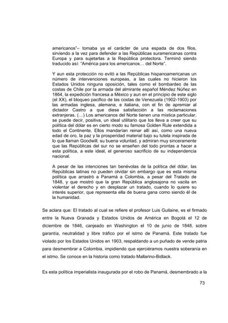 americanos”– tomaba ya el carácter de una espada de dos filos,
     sirviendo a la vez para defender a las Repúblicas suramericanas contra
     Europa y para sujetarlas a la República protectora. Terminó siendo
     traducido así: “América para los americanos… del Norte”.

     Y aun esta protección no evitó a las Repúblicas hispanoamericanas un
     número de intervenciones europeas, a las cuales no hicieron los
     Estados Unidos ninguna oposición, tales como el bombardeo de las
     costas de Chile por la armada del almirante español Méndez Núñez en
     1864, la expedición francesa a México y aun en el principio de este siglo
     (el XX), el bloqueo pacifico de las costas de Venezuela (1902-1903) por
     las armadas inglesa, alemana, e italiana, con el fin de apremiar al
     dictador Castro a que diese satisfacción a las reclamaciones
     extranjeras. (…) Los americanos del Norte tienen una mística particular,
     se puede decir, positiva, un ideal utilitario que los lleva a creer que su
     política del dólar es en cierto modo su famosa Golden Rule extendida a
     todo el Continente. Ellos mandarían reinar allí así, como una nueva
     edad de oro, la paz y la prosperidad material bajo su tutela inspirada de
     lo que llaman Goodwill, su buena voluntad, y admiran muy sinceramente
     que las Repúblicas del sur no se enseñen del todo prontas a hacer a
     esta política, a este ideal, el generoso sacrificio de su independencia
     nacional.

     A pesar de las intenciones tan benévolas de la política del dólar, las
     Repúblicas latinas no pueden olvidar sin embargo que es esta misma
     política que arrastró a Panamá a Colombia, a pesar del Tratado de
     1848, y que mostró que la gran República anglosajona no vacila en
     violentar el derecho y en desplazar un tratado, cuando lo quiere su
     interés superior, que representa ella de buena gana como siendo él de
     la humanidad.

Se aclara que: El tratado al cual se refiere el profesor Luis Guilaine, es el firmado
entre la Nueva Granada y Estados Unidos de América en Bogotá el 12 de
diciembre de 1846, canjeado en Washington el 10 de junio de 1848, sobre
garantía, neutralidad y libre tráfico por el istmo de Panamá. Este tratado fue
violado por los Estados Unidos en 1903, respaldando a un puñado de vende patria
para desmembrar a Colombia, impidiendo que ejerciéramos nuestra soberanía en
el istmo. Se conoce en la historia como tratado Mallarino-Bidlack.


Es esta política imperialista inaugurada por el robo de Panamá, desmembrado a la

                                                                                  73
 