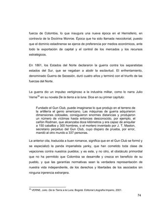fuerza de Colombia, lo que inaugura una nueva época en el Hemisferio, en
contravía de la Doctrina Monroe. Época que ha sido llamada neocolonial, puesto
que el dominio estadinense se ejerce de preferencia por medios económicos, ante
todo la exportación de capital y el control de los mercados y los recursos
estratégicos.


En 1861, los Estados del Norte declararon la guerra contra los separatistas
estados del Sur, que se negaban a abolir la esclavitud. El enfrentamiento,
denominado Guerra de Secesión, duró cuatro años y terminó con el triunfo de las
fuerzas del Norte.


La guerra dio un impulso vertiginoso a la industria militar, como lo narra Julio
Verne36 en su novela De la tierra a la luna. Dice en su primer capítulo:


        Fundado el Gun Club, puede imaginarse lo que produjo en el terreno de
        la artillería el genio americano. Las máquinas de guerra adquirieron
        dimensiones colosales, consiguieron enormes distancias y produjeron
        un número de víctimas hasta entonces desconocido, por ejemplo, el
        cañón Rodman, que alcanzaba doce kilómetros y era capaz de aniquilar
        a 150 caballos y 300 hombres, o el mortero inventado por J. T. Maston,
        secretario perpetuo del Gun Club, cuyo disparo de prueba, por error,
        mandó al otro mundo a 337 personas.

La anterior cita, traducida a buen romance, significa que en el Gun Club se formó y
se especializó la panda imperialista yanky, que han cometido toda clase de
vejaciones contra nuestros pueblos; y es este, y no otro, el obstáculo primordial
que no ha permitido que Colombia se desarrolle y crezca en beneficio de su
pueblo, y que las garantías normativas sean la verdadera representación de
nuestra vida independiente, de los derechos y libertades de los asociados sin
ninguna injerencia extranjera.




36
     VERNE, Julio. De la Tierra a la Luna. Bogotá: Editorial Litografía Imperio, 2001.

                                                                                         74
 