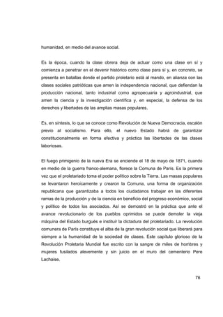 humanidad, en medio del avance social.


Es la época, cuando la clase obrera deja de actuar como una clase en sí y
comienza a penetrar en el devenir histórico como clase para sí y, en concreto, se
presenta en batallas donde el partido proletario está al mando, en alianza con las
clases sociales patrióticas que amen la independencia nacional, que defiendan la
producción nacional, tanto industrial como agropecuaria y agroindustrial, que
amen la ciencia y la investigación científica y, en especial, la defensa de los
derechos y libertades de las amplias masas populares.


Es, en síntesis, lo que se conoce como Revolución de Nueva Democracia, escalón
previo al socialismo. Para ello, el nuevo Estado habrá de garantizar
constitucionalmente en forma efectiva y práctica las libertades de las clases
laboriosas.


El fuego primigenio de la nueva Era se enciende el 18 de mayo de 1871, cuando
en medio de la guerra franco-alemana, florece la Comuna de París. Es la primera
vez que el proletariado toma el poder político sobre la Tierra. Las masas populares
se levantaron heroicamente y crearon la Comuna, una forma de organización
republicana que garantizaba a todos los ciudadanos trabajar en las diferentes
ramas de la producción y de la ciencia en beneficio del progreso económico, social
y político de todos los asociados. Así se demostró en la práctica que ante el
avance revolucionario de los pueblos oprimidos se puede demoler la vieja
máquina del Estado burgués e instituir la dictadura del proletariado. La revolución
comunera de París constituye el alba de la gran revolución social que liberará para
siempre a la humanidad de la sociedad de clases. Este capítulo glorioso de la
Revolución Proletaria Mundial fue escrito con la sangre de miles de hombres y
mujeres fusilados alevemente y sin juicio en el muro del cementerio Pere
Lachaise.



                                                                               76
 