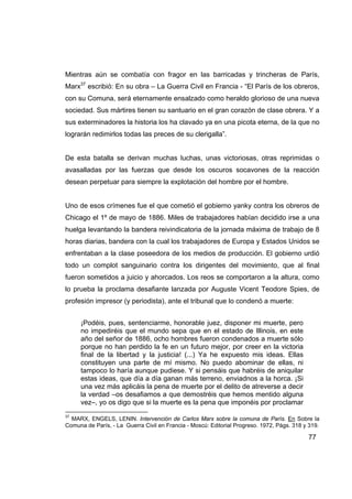 Mientras aún se combatía con fragor en las barricadas y trincheras de París,
Marx37 escribió: En su obra – La Guerra Civil en Francia - “El París de los obreros,
con su Comuna, será eternamente ensalzado como heraldo glorioso de una nueva
sociedad. Sus mártires tienen su santuario en el gran corazón de clase obrera. Y a
sus exterminadores la historia los ha clavado ya en una picota eterna, de la que no
lograrán redimirlos todas las preces de su clerigalla”.


De esta batalla se derivan muchas luchas, unas victoriosas, otras reprimidas o
avasalladas por las fuerzas que desde los oscuros socavones de la reacción
desean perpetuar para siempre la explotación del hombre por el hombre.


Uno de esos crímenes fue el que cometió el gobierno yanky contra los obreros de
Chicago el 1º de mayo de 1886. Miles de trabajadores habían decidido irse a una
huelga levantando la bandera reivindicatoria de la jornada máxima de trabajo de 8
horas diarias, bandera con la cual los trabajadores de Europa y Estados Unidos se
enfrentaban a la clase poseedora de los medios de producción. El gobierno urdió
todo un complot sanguinario contra los dirigentes del movimiento, que al final
fueron sometidos a juicio y ahorcados. Los reos se comportaron a la altura, como
lo prueba la proclama desafiante lanzada por Auguste Vicent Teodore Spies, de
profesión impresor (y periodista), ante el tribunal que lo condenó a muerte:


     ¡Podéis, pues, sentenciarme, honorable juez, disponer mi muerte, pero
     no impediréis que el mundo sepa que en el estado de Illinois, en este
     año del señor de 1886, ocho hombres fueron condenados a muerte sólo
     porque no han perdido la fe en un futuro mejor, por creer en la victoria
     final de la libertad y la justicia! (...) Ya he expuesto mis ideas. Ellas
     constituyen una parte de mí mismo. No puedo abominar de ellas, ni
     tampoco lo haría aunque pudiese. Y si pensáis que habréis de aniquilar
     estas ideas, que día a día ganan más terreno, enviadnos a la horca. ¡Si
     una vez más aplicáis la pena de muerte por el delito de atreverse a decir
     la verdad –os desafiamos a que demostréis que hemos mentido alguna
     vez–, yo os digo que si la muerte es la pena que imponéis por proclamar
37
  MARX, ENGELS, LENIN. Intervención de Carlos Marx sobre la comuna de París. En Sobre la
Comuna de París, - La Guerra Civil en Francia - Moscú: Editorial Progreso. 1972, Págs. 318 y 319.

                                                                                            77
 