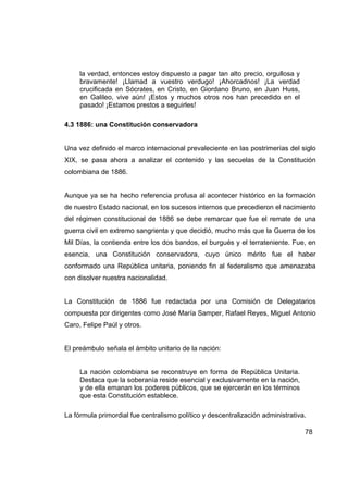 la verdad, entonces estoy dispuesto a pagar tan alto precio, orgullosa y
     bravamente! ¡Llamad a vuestro verdugo! ¡Ahorcadnos! ¡La verdad
     crucificada en Sócrates, en Cristo, en Giordano Bruno, en Juan Huss,
     en Galileo, vive aún! ¡Estos y muchos otros nos han precedido en el
     pasado! ¡Estamos prestos a seguirles!

4.3 1886: una Constitución conservadora


Una vez definido el marco internacional prevaleciente en las postrimerías del siglo
XIX, se pasa ahora a analizar el contenido y las secuelas de la Constitución
colombiana de 1886.


Aunque ya se ha hecho referencia profusa al acontecer histórico en la formación
de nuestro Estado nacional, en los sucesos internos que precedieron el nacimiento
del régimen constitucional de 1886 se debe remarcar que fue el remate de una
guerra civil en extremo sangrienta y que decidió, mucho más que la Guerra de los
Mil Días, la contienda entre los dos bandos, el burgués y el terrateniente. Fue, en
esencia, una Constitución conservadora, cuyo único mérito fue el haber
conformado una República unitaria, poniendo fin al federalismo que amenazaba
con disolver nuestra nacionalidad.


La Constitución de 1886 fue redactada por una Comisión de Delegatarios
compuesta por dirigentes como José María Samper, Rafael Reyes, Miguel Antonio
Caro, Felipe Paúl y otros.


El preámbulo señala el ámbito unitario de la nación:


     La nación colombiana se reconstruye en forma de República Unitaria.
     Destaca que la soberanía reside esencial y exclusivamente en la nación,
     y de ella emanan los poderes públicos, que se ejercerán en los términos
     que esta Constitución establece.

La fórmula primordial fue centralismo político y descentralización administrativa.

                                                                                 78
 