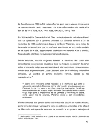 La Constitución de 1886 sufrió varias reformas, pero estuvo vigente como norma
de normas durante ciento cinco años. Los actos reformatorios más destacados
son los de 1910, 1918, 1836, 1945, 1958, 1968,1977, 1986 y 1991.


En 1899 estalló la Guerra de los Mil Días, canto de cisne del radicalismo liberal,
que fue aplastado por el gobierno unionista. La contienda terminó el 21 de
noviembre de 1902 con la firma de la paz a bordo del Wisconsin, navío militar de
la armada norteamericana que por mañosas asechanzas se encontraba anclado
en el puerto de Colón, departamento colombiano de Panamá. Con la derrota,
fracasaba otro intento de revolución democrático-burguesa.


Desde entonces, muchos dirigentes liberales e históricos –tal como eran
conocidos los conservadores opuestos a Caro y a Holguín– no cesaron de alertar
sobre el creciente peligro que representaba el intervencionismo norteamericano.
Uno de ellos, el general liberal Lucas Caballero, actor en el conflicto y firmante del
armisticio.   Le     escribía   al   general   Benjamín    Herrera,   cabeza     de   los
revolucionarios:38


     Y sobre todo reflexione usted respecto a lo mermada que está la
     soberanía nacional de Colombia con la intervención americana aquí, en
     Panamá, donde con estos o los otros pretextos nos impiden decidir de
     nuestros destinos en nuestro propio territorio. Este debate bélico nuestro
     va ya largo para la impaciencia de los yankees y con cualquier desliz,
     como usted me lo anunció, Panamá viene a ser dependencia
     americana.

Puede calificarse este periodo como uno de los más oscuros de nuestra historia,
por la forma tan cipaya y vendepatria como los gobiernos unionistas, entre ellos el
de Marroquín, entregaron la soberanía de la nación a un gobierno extranjero al


38
  CABALLERO, Lucas. Memorias de la Guerra de los Mil Días. Bogotá: Instituto Colombiano de
Cultura, Editorial ABC, 1980.

                                                                                      79
 