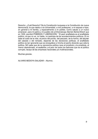 Derecho: ¿Cuál Derecho? De la Constitución burguesa a la Constitución de nueva
democracia, la que dedico a la Universidad, a mis profesores, a mi esposa e hijos,
en general a mi familia, y especialmente a mi partido. Como saludo a un nuevo
amanecer, para mi patría y mi pueblo cito al Dramaturgo Alemán Bertod Brech que
en 1930, escribió POBREZA Y LIBERACIÓN: “ El peor analfabeta es el analfabeta
político, el que no ve, no habla, no participa de los acontecimientos políticos. El no
sabe el costo de la vida, el precio del poroto, del pescado, de la harina, del alquiler
del calzado o del remedio, depende de las decisiones políticas; el analfabeto
político es tan ignorante que se enorgullece e hincha el pecho diciendo que odia la
política. NO sabe que de su ignorancia política nace el prostituto y la prostituta, el
menor abandonado, el asaltante y el peor de todos los ladrones que es el político
corrupto, lacayo de las empresas nacionales y/o multinacionales.

Muchas gracias.


ALVARO BEDOYA SALAZAR – Alumno.




                                                                                   8
 
