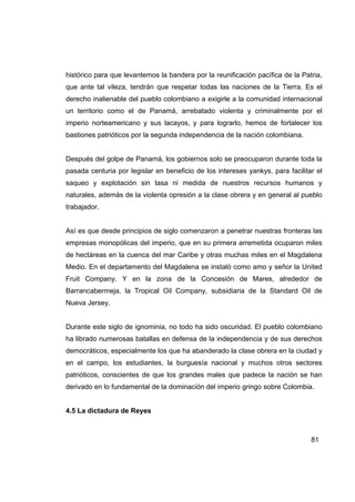 histórico para que levantemos la bandera por la reunificación pacífica de la Patria,
que ante tal vileza, tendrán que respetar todas las naciones de la Tierra. Es el
derecho inalienable del pueblo colombiano a exigirle a la comunidad internacional
un territorio como el de Panamá, arrebatado violenta y criminalmente por el
imperio norteamericano y sus lacayos, y para lograrlo, hemos de fortalecer los
bastiones patrióticos por la segunda independencia de la nación colombiana.


Después del golpe de Panamá, los gobiernos solo se preocuparon durante toda la
pasada centuria por legislar en beneficio de los intereses yankys, para facilitar el
saqueo y explotación sin tasa ni medida de nuestros recursos humanos y
naturales, además de la violenta opresión a la clase obrera y en general al pueblo
trabajador.


Así es que desde principios de siglo comenzaron a penetrar nuestras fronteras las
empresas monopólicas del imperio, que en su primera arremetida ocuparon miles
de hectáreas en la cuenca del mar Caribe y otras muchas miles en el Magdalena
Medio. En el departamento del Magdalena se instaló como amo y señor la United
Fruit Company. Y en la zona de la Concesión de Mares, alrededor de
Barrancabermeja, la Tropical Oil Company, subsidiaria de la Standard Oil de
Nueva Jersey.


Durante este siglo de ignominia, no todo ha sido oscuridad. El pueblo colombiano
ha librado numerosas batallas en defensa de la independencia y de sus derechos
democráticos, especialmente los que ha abanderado la clase obrera en la ciudad y
en el campo, los estudiantes, la burguesía nacional y muchos otros sectores
patrióticos, conscientes de que los grandes males que padece la nación se han
derivado en lo fundamental de la dominación del imperio gringo sobre Colombia.


4.5 La dictadura de Reyes



                                                                                81
 
