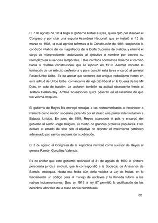 El 7 de agosto de 1904 llegó al gobierno Rafael Reyes, quien optó por disolver el
Congreso y por citar una espuria Asamblea Nacional, que se instaló el 15 de
marzo de 1905, la cual aprobó reformas a la Constitución de 1886: suspendió la
condición vitalicia de los magistrados de la Corte Suprema de Justicia, y eliminó el
cargo de vicepresidente, autorizando al ejecutivo a nombrar por decreto su
reemplazo en ausencias temporales. Estos cambios normativos abrieron el camino
hacia la reforma constitucional que se ejecutó en 1910. Además impulsó la
formación de un ejército profesional y para cumplir esta tarea encargó al general
Rafael Uribe Uribe. Es de anotar que sectores del antiguo radicalismo vieron en
esta actitud de Uribe Uribe, comandante del ejército liberal en la Guerra de los Mil
Días, un acto de traición. Le tacharon también su actitud obsecuente frente al
Tratado Herrán-Hay. Ambas acusaciones quizá pesaran en el asesinato de que
fue víctima después.


El gobierno de Reyes les entregó ventajas a los norteamericanos al reconocer a
Panamá como nación soberana pidiendo por el atraco una pírrica indemnización a
Estados Unidos. En junio de 1909, Reyes abandonó el país y encargó del
gobierno al señor Jorge Holguín, en medio de grandes protestas populares. Este
declaró el estado de sitio con el objetivo de reprimir el movimiento patriótico
adelantado por vastos sectores de la población.


El 3 de agosto el Congreso de la República nombró como sucesor de Reyes al
general Ramón González Valencia.


Es de anotar que este gobierno reconoció el 31 de agosto de 1909 la primera
personería jurídica sindical, que le correspondió a la Sociedad de Artesanos de
Sonsón, Antioquia. Hasta esa fecha aún tenía validez la Ley de Indias, en lo
fundamental un código para el manejo de esclavos y la llamada tutoría a los
nativos indoamericanos. Solo en 1915 la ley 57 permitió la codificación de los
derechos laborales de la clase obrera colombiana.

                                                                                82
 