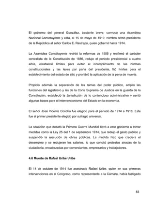 El gobierno del general González, bastante breve, convocó una Asamblea
Nacional Constituyente y esta, el 15 de mayo de 1910, nombró como presidente
de la República al señor Carlos E. Restrepo, quien gobernó hasta 1914.


La Asamblea Constituyente revirtió la reformas de 1905 y reafirmó el carácter
centralista de la Constitución de 1886, redujo el periodo presidencial a cuatro
años,   estableció   límites   para   evitar   el   incumplimiento   de   las   normas
constitucionales y las leyes por parte del presidente, fijó límites para el
establecimiento del estado de sitio y prohibió la aplicación de la pena de muerte.


Propició además la separación de las ramas del poder público, amplió las
funciones del legislativo y las de la Corte Suprema de Justicia en la guarda de la
Constitución, estableció la Jurisdicción de lo contencioso administrativo y sentó
algunas bases para el intervencionismo del Estado en la economía.


El señor José Vicente Concha fue elegido para el periodo de 1914 a 1918. Este
fue el primer presidente elegido por sufragio universal.


La situación que desató la Primera Guerra Mundial llevó a este gobierno a tomar
medidas como la Ley 25 del 1 de septiembre 1914, que redujo el gasto público y
suspendió la ejecución de obras públicas. La medida hizo que creciera el
desempleo y se redujeran los salarios, lo que concitó protestas airadas de la
ciudadanía, encabezadas por comerciantes, empresarios y trabajadores.


4.6 Muerte de Rafael Uribe Uribe


El 14 de octubre de 1914 fue asesinado Rafael Uribe, quien en sus primeras
intervenciones en el Congreso, como representante a la Cámara, había fustigado




                                                                                   83
 