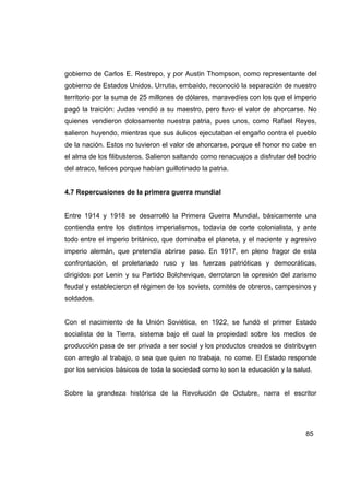gobierno de Carlos E. Restrepo, y por Austin Thompson, como representante del
gobierno de Estados Unidos. Urrutia, embaído, reconoció la separación de nuestro
territorio por la suma de 25 millones de dólares, maravedíes con los que el imperio
pagó la traición: Judas vendió a su maestro, pero tuvo el valor de ahorcarse. No
quienes vendieron dolosamente nuestra patria, pues unos, como Rafael Reyes,
salieron huyendo, mientras que sus áulicos ejecutaban el engaño contra el pueblo
de la nación. Estos no tuvieron el valor de ahorcarse, porque el honor no cabe en
el alma de los filibusteros. Salieron saltando como renacuajos a disfrutar del bodrio
del atraco, felices porque habían guillotinado la patria.


4.7 Repercusiones de la primera guerra mundial


Entre 1914 y 1918 se desarrolló la Primera Guerra Mundial, básicamente una
contienda entre los distintos imperialismos, todavía de corte colonialista, y ante
todo entre el imperio británico, que dominaba el planeta, y el naciente y agresivo
imperio alemán, que pretendía abrirse paso. En 1917, en pleno fragor de esta
confrontación, el proletariado ruso y las fuerzas patrióticas y democráticas,
dirigidos por Lenin y su Partido Bolchevique, derrotaron la opresión del zarismo
feudal y establecieron el régimen de los soviets, comités de obreros, campesinos y
soldados.


Con el nacimiento de la Unión Soviética, en 1922, se fundó el primer Estado
socialista de la Tierra, sistema bajo el cual la propiedad sobre los medios de
producción pasa de ser privada a ser social y los productos creados se distribuyen
con arreglo al trabajo, o sea que quien no trabaja, no come. El Estado responde
por los servicios básicos de toda la sociedad como lo son la educación y la salud.


Sobre la grandeza histórica de la Revolución de Octubre, narra el escritor




                                                                                 85
 