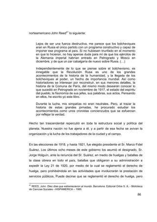norteamericano John Reed41 lo siguiente:


     Lejos de ser una fuerza destructiva, me parece que los bolcheviques
     eran en Rusia el único partido con un programa constructivo y capaz de
     imponer ese programa al país. Si no hubiesen triunfado en el momento
     en que lo hicieron, no hay apenas duda para mí de que los ejércitos de
     la Alemania imperial habrían entrado en Petrogrado y Moscú en
     diciembre, y de que un zar cabalgaría de nuevo sobre Rusia. (…)

     Independientemente de lo que se piense sobre el bolchevismo, es
     innegable que la Revolución Rusa es uno de los grandes
     acontecimientos de la historia de la humanidad, y la llegada de los
     bolcheviques al poder, un hecho de importancia mundial. Así como
     historiadores se interesan por reconstruir, en sus menores detalles, la
     historia de la Comuna de París, del mismo modo desearán conocer lo
     que sucedió en Petrogrado en noviembre de 1917, el estado del espíritu
     del pueblo, la fisonomía de sus jefes, sus palabras, sus actos. Pensando
     en ellos, he escrito yo este libro.

     Durante la lucha, mis simpatías no eran neutrales. Pero, al trazar la
     historia de estas grandes jornadas, he procurado estudiar los
     acontecimientos como unos cronistas concienzudos que se esfuerzan
     por reflejar la verdad.

Hecho tan trascendental repercutió en toda la estructura social y política del
planeta. Nuestra nación no fue ajena a él, y a partir de esa fecha se avivan la
organización y la lucha de los trabajadores de la ciudad y el campo.


En las elecciones de 1918, y hasta 1921, fue elegido presidente el Sr. Marco Fidel
Suárez. Los últimos ocho meses de este gobierno los asumió el designado, Sr.
Jorge Holguín, ante la renuncia del Sr. Suárez, en medio de huelgas y batallas de
la clase obrera en todo el país, batallas que obligaron a su administración a
expedir la Ley 21 de 1920, por medio de la cual se reglamentó el derecho de
huelga, pero prohibiéndola en las actividades que involucrarán la prestación de
servicios públicos. Puede decirse que se reglamentó el derecho de huelga, pero

41
  REED, John. Diez días que estremecieron al mundo. Barcelona: Editorial Orbis S. A. - Biblioteca
de Ciencias Sociales - HISPAMERICA – 1985.

                                                                                            86
 