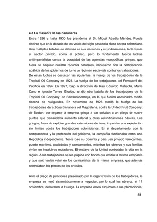 4.8 La masacre de las bananeras
Entre 1926 y hasta 1930 fue presidente el Sr. Miguel Abadía Méndez. Puede
decirse que en la década de los veinte del siglo pasado la clase obrera colombiana
libró múltiples batallas en defensa de sus derechos y reivindicaciones, tanto frente
al sector privado, como al público, pero lo fundamental fueron luchas
antiimperialistas contra la voracidad de las agencias monopólicas gringas, que
fuera de saquear nuestro recursos naturales, impusieron con la complacencia
apátrida de los gobiernos de turno un régimen esclavista contra los trabajadores.
De estas luchas se destacan las siguientes: la huelga de los trabajadores de la
Tropical Oil Company en 1924. La huelga de los trabajadores del Ferrocarril del
Pacifico en 1926. En 1927, bajo la dirección de Raúl Eduardo Mahecha, María
Cano e Ignacio Torres Giraldo, se dio otra batalla de los trabajadores de la
Tropical Oil Company, en Barrancabermeja, en la que fueron asesinados media
decena de huelguistas. En noviembre de 1928 estalló la huelga de los
trabajadores de la Zona Bananera del Magdalena, contra la United Fruit Company,
de Boston, por negarse la empresa gringa a dar solución a un pliego de nueve
puntos que demandaba aumento salarial y otras reivindicaciones básicas. Los
gringos, fuera de explotar grandes extensiones de tierra, imponían una explotación
sin límites contra los trabajadores colombianos. En el departamento, con la
complacencia y la protección del gobierno, la compañía funcionaba como una
República independiente. Tenía bajo su dominio y para uso privado ferrocarriles,
puerto marítimo, ciudadelas y campamentos, mientras los obreros y sus familias
vivían en insalubres muladares. El enclave de la United controlaba la vida en la
región. A los trabajadores se les pagaba con bonos que emitía la misma compañía
y que solo tenían valor en los comisariatos de la misma empresa, que además
controlaban los precios de los artículos.


Ante el pliego de peticiones presentado por la organización de los trabajadores, la
empresa se negó sistemáticamente a negociar, por lo cual los obreros, el 11
noviembre, declararon la Huelga. La empresa envió esquiroles a las plantaciones,

                                                                                88
 