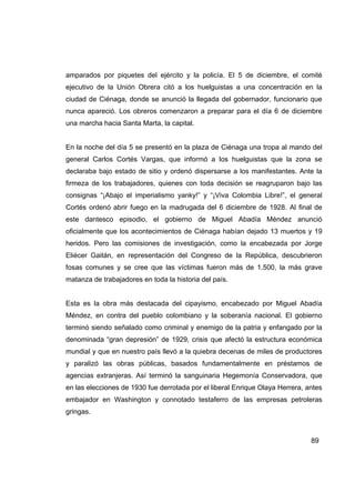 amparados por piquetes del ejército y la policía. El 5 de diciembre, el comité
ejecutivo de la Unión Obrera citó a los huelguistas a una concentración en la
ciudad de Ciénaga, donde se anunció la llegada del gobernador, funcionario que
nunca apareció. Los obreros comenzaron a preparar para el día 6 de diciembre
una marcha hacia Santa Marta, la capital.


En la noche del día 5 se presentó en la plaza de Ciénaga una tropa al mando del
general Carlos Cortés Vargas, que informó a los huelguistas que la zona se
declaraba bajo estado de sitio y ordenó dispersarse a los manifestantes. Ante la
firmeza de los trabajadores, quienes con toda decisión se reagruparon bajo las
consignas “¡Abajo el imperialismo yanky!” y “¡Viva Colombia Libre!”, el general
Cortés ordenó abrir fuego en la madrugada del 6 diciembre de 1928. Al final de
este dantesco episodio, el gobierno de Miguel Abadía Méndez anunció
oficialmente que los acontecimientos de Ciénaga habían dejado 13 muertos y 19
heridos. Pero las comisiones de investigación, como la encabezada por Jorge
Eliécer Gaitán, en representación del Congreso de la República, descubrieron
fosas comunes y se cree que las víctimas fueron más de 1.500, la más grave
matanza de trabajadores en toda la historia del país.


Esta es la obra más destacada del cipayismo, encabezado por Miguel Abadía
Méndez, en contra del pueblo colombiano y la soberanía nacional. El gobierno
terminó siendo señalado como criminal y enemigo de la patria y enfangado por la
denominada “gran depresión” de 1929, crisis que afectó la estructura económica
mundial y que en nuestro país llevó a la quiebra decenas de miles de productores
y paralizó las obras públicas, basados fundamentalmente en préstamos de
agencias extranjeras. Así terminó la sanguinaria Hegemonía Conservadora, que
en las elecciones de 1930 fue derrotada por el liberal Enrique Olaya Herrera, antes
embajador en Washington y connotado testaferro de las empresas petroleras
gringas.



                                                                               89
 