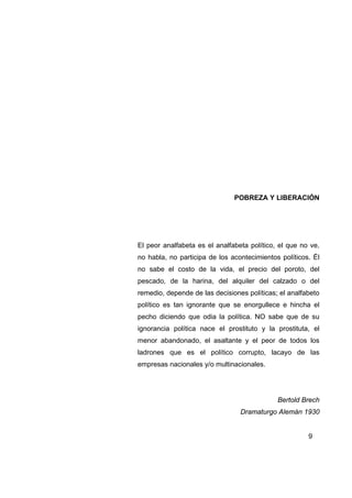 POBREZA Y LIBERACIÓN




El peor analfabeta es el analfabeta político, el que no ve,
no habla, no participa de los acontecimientos políticos. Él
no sabe el costo de la vida, el precio del poroto, del
pescado, de la harina, del alquiler del calzado o del
remedio, depende de las decisiones políticas; el analfabeto
político es tan ignorante que se enorgullece e hincha el
pecho diciendo que odia la política. NO sabe que de su
ignorancia política nace el prostituto y la prostituta, el
menor abandonado, el asaltante y el peor de todos los
ladrones que es el político corrupto, lacayo de las
empresas nacionales y/o multinacionales.




                                             Bertold Brech
                                 Dramaturgo Alemán 1930


                                                       9
 