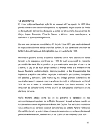 4.9 Olaya Herrera
El primer gobierno liberal del siglo XX se inauguró el 7 de agosto de 1930. Hoy
puede afirmarse que la nueva hegemonía no representó ningún avance de fondo
en la revolución democrático-burguesa y, antes por el contrario, los gobiernos de
Olaya, López Pumarejo, Eduardo Santos y Alberto Lleras contribuyeron a
consolidar la dominación imperialista.


Durante este periodo se expidió la Ley 83 de julio 23 de 1931, por medio de la cual
se legaliza la existencia de los sindicatos obreros, la cual permitió la fundación de
la Confederación Nacional de Empleados, que tuvo vida hasta 1949.


Mientras el gobierno atendía el conflicto fronterizo con el Perú, debió hacer frente
también a la depresión económica de 1929, lo cual resquebrajó la incipiente
producción Nacional. Fiel al principio de que es el capital extranjero el que nos va
a salvar, la Ley 37 de 1931 otorgó ventajas a manos llenas a la inversión de la
banca fiduciaria norteamericana, desminuyéndoles a las trasnacionales los
impuestos y regalías que debían pagar por la extracción, producción y transporte
del petróleo y derivados. Esta misma ley les entregó grandes extensiones de
nuestra tierra como zonas de reserva y además les quitó la obligación de vender el
20% de sus acciones a ciudadanos colombianos. Los liberó asimismo de la
obligación de contratar como mínimo el 25% de trabajadores colombianos en la
planta de personal.


Olaya Herrera adoptó como eje de su gobierno la aplicación de las
recomendaciones imperiales de la Misión Kemmerer, la cual se había puesto en
funcionamiento desde el gobierno de Pedro Nel Ospina. Fue así como se crearon
varias entidades de carácter nacional, como la Caja de Crédito Agrario y el Banco
Central Hipotecario, y se invirtió en obras de infraestructura como la ampliación del
puerto de Buenaventura, la construcción del puerto de Barranquilla y otras más.



                                                                                 90
 