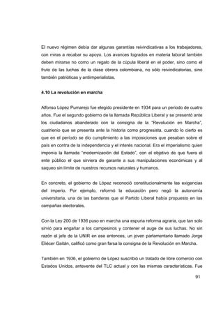 El nuevo régimen debía dar algunas garantías reivindicativas a los trabajadores,
con miras a recabar su apoyo. Los avances logrados en materia laboral también
deben mirarse no como un regalo de la cúpula liberal en el poder, sino como el
fruto de las luchas de la clase obrera colombiana, no sólo reivindicatorias, sino
también patrióticas y antiimperialistas.


4.10 La revolución en marcha


Alfonso López Pumarejo fue elegido presidente en 1934 para un periodo de cuatro
años. Fue el segundo gobierno de la llamada República Liberal y se presentó ante
los ciudadanos abanderado con la consigna de la “Revolución en Marcha”,
cuatrienio que se presenta ante la historia como progresista, cuando lo cierto es
que en el período se dio cumplimiento a las imposiciones que pesaban sobre el
país en contra de la independencia y el interés nacional. Era el imperialismo quien
imponía la llamada “modernización del Estado”, con el objetivo de que fuera el
ente público el que sirviera de garante a sus manipulaciones económicas y al
saqueo sin límite de nuestros recursos naturales y humanos.


En concreto, el gobierno de López reconoció constitucionalmente las exigencias
del imperio. Por ejemplo, reformó la educación pero negó la autonomía
universitaria, una de las banderas que el Partido Liberal había propuesto en las
campañas electorales.


Con la Ley 200 de 1936 puso en marcha una espuria reforma agraria, que tan solo
sirvió para engañar a los campesinos y contener el auge de sus luchas. No sin
razón el jefe de la UNIR en ese entonces, un joven parlamentario llamado Jorge
Eliécer Gaitán, calificó como gran farsa la consigna de la Revolución en Marcha.


También en 1936, el gobierno de López suscribió un tratado de libre comercio con
Estados Unidos, antevente del TLC actual y con las mismas características. Fue

                                                                               91
 