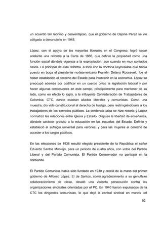 un acuerdo tan leonino y desventajoso, que el gobierno de Ospina Pérez se vio
obligado a denunciarlo en 1948.


López, con el apoyo de las mayorías liberales en el Congreso, logró sacar
adelante una reforma a la Carta de 1886, que definió la propiedad como una
función social dándole vigencia a la expropiación, aun cuando en muy contados
casos. Lo principal de esta reforma, a tono con la doctrina keynesiana que había
puesto en boga el presidente norteamericano Franklin Delano Roosevelt, fue el
haber establecido el derecho del Estado para intervenir en la economía. López se
preocupó además por codificar en un cuerpo único la legislación laboral y por
hacer algunas concesiones en este campo, principalmente para mantener de su
lado, como en efecto lo logró, a la influyente Confederación de Trabajadores de
Colombia, CTC, donde estaban aliados liberales y comunistas. Como una
muestra, dio vida constitucional al derecho de huelga, pero restringiéndosela a los
trabajadores de los servicios públicos. La tendencia laica se hizo notoria y López
normatizó las relaciones entre Iglesia y Estado. Dispuso la libertad de enseñanza,
dándole carácter gratuito a la educación en las escuelas del Estado. Definió y
estableció el sufragio universal para varones, y para las mujeres el derecho de
acceder a los cargos públicos.


En las elecciones de 1938 resultó elegido presidente de la República el señor
Eduardo Santos Montejo, para un periodo de cuatro años, con votos del Partido
Liberal y del Partido Comunista. El Partido Conservador no participó en la
contienda.


El Partido Comunista había sido fundado en 1930 y creció de la mano del primer
gobierno de Alfonso López. El de Santos, como agradecimiento a su genuflexo
colaboracionismo de clase, desató una violenta persecución contra las
organizaciones sindicales orientadas por el PC. En 1940 fueron expulsados de la
CTC los dirigentes comunistas, lo que dejó la central sindical en manos del

                                                                               92
 