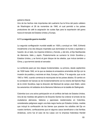 gobierno liberal.
Uno de los hechos más importantes del cuatrienio fue la firma del pacto cafetero
de Washington el 28 de noviembre de 1940, el cual permitió a los países
productores de café la asignación de cuotas fijas para la exportación del grano
hacia el mercado de Estados Unidos y Europa.


4.11 La segunda guerra mundial


La segunda conflagración mundial estalló en 1939 y concluyó en 1945. Enfrentó
inicialmente a los dos bloques imperiales que dominaban el mundo o aspiraban a
hacerlo: de un lado, los imperios británico y francés, y del otro, el Eje Nazifascista
de Alemania, Italia y Japón. Posteriormente se sumaron la Unión Soviética y
Estados Unidos, y se formó el gran bloque de los aliados, que incluía también a
China, y que terminó siendo el vencedor.


La contienda pasó por dos etapas fundamentales. La primera, desde septiembre
de 1939 hasta 1942, en la que se destaca la arrasadora arremetida del Eje con la
invasión de pueblos y naciones en Asia, Europa y África. Y la segunda, que va de
1943 a 1945, cuando comienza la reconquista de los países aliados. El cambio en
la correlación de fuerzas se dio fundamentalmente con la victoria del Ejército Rojo
de la Unión Soviética, bajo la dirección del Mariscal de campo José Stalin, sobre
los seiscientos mil soldados de la Alemania hitleriana en la batalla de Stalingrado.


Colombia tuvo una activa participación en el conflicto del lado de Estados Unidos.
Una de las medidas del gobierno de Eduardo Santos fue ordenar el arresto de los
ciudadanos alemanes, italianos y japoneses residenciados en Colombia,
considerados peligrosos según una lista negra hecha por Estados Unidos, medida
que incluyó la confiscación de los bienes que poseían los súbditos del Eje en
nuestro territorio, confiscaciones que en algunos casos beneficiaron a las familias
dinásticas, como fue el caso de los López con la empresa holandesa Handel

                                                                                  93
 
