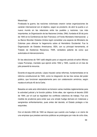 Maaschapi.
Finalizada la guerra, las naciones victoriosas crearon varias organizaciones de
carácter internacional con el objetivo, según se proclamó, de abrir la puerta a un
nuevo mundo en las relaciones entre los pueblos y naciones. Las más
importantes, la Organización de las Naciones Unidas, ONU, fundada el 26 de junio
de 1945 en la Conferencia de San Francisco; el Fondo Monetario Internacional; y
su Banco Mundial. Estados Unidos logró consolidar una especie de Ministerio de
Colonias para afianzar la hegemonía sobre el Hemisferio Occidental. Fue la
Organización de Estados Americanos, OEA, con su principal herramienta, el
Tratado de Asistencia Recíproca, TIAR, verdadera patente de corso que
autorizaba el intervencionismo.


En las elecciones de 1941 salió elegido para un segundo periodo el señor Alfonso
López Pumarejo, mandato que ejerció entre 1942 y 1945, cuando en el mes de
julio presentó la renuncia.


Durante el segundo periodo, López impulsó varias reformas, fundamentadas en la
reforma constitucional de 1945, como la integración de las tres ramas del poder
público, que funcionan separadamente pero con colaboración armónica, según
rezaba el artículo 45 de la Carta.


Basados en este acto reformatorio se tomaron varias medidas reglamentarias para
la actividad judicial y la función pública. Entre ellas, dar vigencia al decreto 2350
de 1944, por el cual se regulaban los conflictos colectivos de trabajo. Fue una
medida de prudencia para evitar que una simple huelga derivara en matanzas y
sangrientos enfrentamientos, pues antes del decreto, el Estado protegía a los
esquiroles.


Con el decreto 2350 de 1944 se dispuso que cuando una huelga o un cierre de
una empresa que prestara servicios públicos se prolongara por más de ocho días,

                                                                                 94
 