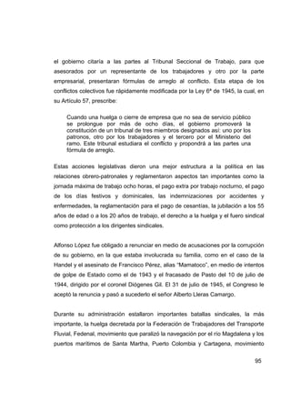 el gobierno citaría a las partes al Tribunal Seccional de Trabajo, para que
asesorados por un representante de los trabajadores y otro por la parte
empresarial, presentaran fórmulas de arreglo al conflicto. Esta etapa de los
conflictos colectivos fue rápidamente modificada por la Ley 6ª de 1945, la cual, en
su Artículo 57, prescribe:

     Cuando una huelga o cierre de empresa que no sea de servicio público
     se prolongue por más de ocho días, el gobierno promoverá la
     constitución de un tribunal de tres miembros designados así: uno por los
     patronos, otro por los trabajadores y el tercero por el Ministerio del
     ramo. Este tribunal estudiara el conflicto y propondrá a las partes una
     fórmula de arreglo.

Estas acciones legislativas dieron una mejor estructura a la política en las
relaciones obrero-patronales y reglamentaron aspectos tan importantes como la
jornada máxima de trabajo ocho horas, el pago extra por trabajo nocturno, el pago
de los días festivos y dominicales, las indemnizaciones por accidentes y
enfermedades, la reglamentación para el pago de cesantías, la jubilación a los 55
años de edad o a los 20 años de trabajo, el derecho a la huelga y el fuero sindical
como protección a los dirigentes sindicales.


Alfonso López fue obligado a renunciar en medio de acusaciones por la corrupción
de su gobierno, en la que estaba involucrada su familia, como en el caso de la
Handel y el asesinato de Francisco Pérez, alias “Mamatoco”, en medio de intentos
de golpe de Estado como el de 1943 y el fracasado de Pasto del 10 de julio de
1944, dirigido por el coronel Diógenes Gil. El 31 de julio de 1945, el Congreso le
aceptó la renuncia y pasó a sucederlo el señor Alberto Lleras Camargo.


Durante su administración estallaron importantes batallas sindicales, la más
importante, la huelga decretada por la Federación de Trabajadores del Transporte
Fluvial, Fedenal, movimiento que paralizó la navegación por el río Magdalena y los
puertos marítimos de Santa Martha, Puerto Colombia y Cartagena, movimiento


                                                                                95
 