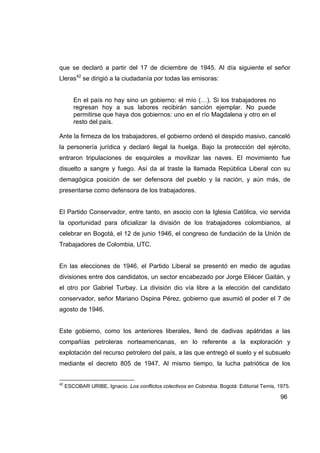 que se declaró a partir del 17 de diciembre de 1945. Al día siguiente el señor
Lleras42 se dirigió a la ciudadanía por todas las emisoras:


        En el país no hay sino un gobierno: el mío (…). Si los trabajadores no
        regresan hoy a sus labores recibirán sanción ejemplar. No puede
        permitirse que haya dos gobiernos: uno en el río Magdalena y otro en el
        resto del país.

Ante la firmeza de los trabajadores, el gobierno ordenó el despido masivo, canceló
la personería jurídica y declaró ilegal la huelga. Bajo la protección del ejército,
entraron tripulaciones de esquiroles a movilizar las naves. El movimiento fue
disuelto a sangre y fuego. Así da al traste la llamada República Liberal con su
demagógica posición de ser defensora del pueblo y la nación, y aún más, de
presentarse como defensora de los trabajadores.


El Partido Conservador, entre tanto, en asocio con la Iglesia Católica, vio servida
la oportunidad para oficializar la división de los trabajadores colombianos, al
celebrar en Bogotá, el 12 de junio 1946, el congreso de fundación de la Unión de
Trabajadores de Colombia, UTC.


En las elecciones de 1946, el Partido Liberal se presentó en medio de agudas
divisiones entre dos candidatos, un sector encabezado por Jorge Eliécer Gaitán, y
el otro por Gabriel Turbay. La división dio vía libre a la elección del candidato
conservador, señor Mariano Ospina Pérez, gobierno que asumió el poder el 7 de
agosto de 1946.


Este gobierno, como los anteriores liberales, llenó de dadivas apátridas a las
compañías petroleras norteamericanas, en lo referente a la exploración y
explotación del recurso petrolero del país, a las que entregó el suelo y el subsuelo
mediante el decreto 805 de 1947. Al mismo tiempo, la lucha patriótica de los


42
     ESCOBAR URIBE, Ignacio. Los conflictos colectivos en Colombia. Bogotá: Editorial Temis, 1975.

                                                                                              96
 