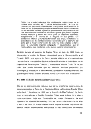 Gaitán, fue el más importante líder nacionalista y democrático de la
     primera mitad del siglo XX. Como tal lo reivindicamos. La lucha por
     culminar sus propósitos nacionalistas y de justicia social continúa al
     orden del día. Corresponde proseguirla al más amplio frente conformado
     por los sectores sociales y políticos genuinamente comprometidos con
     una transformación estructural de nuestra patria que permita superar
     muchas falencias y sentar las bases para un desarrollo acelerado,
     independiente y al servicio de la mayoría de sus gentes. Las
     condiciones internas y mundiales favorecen esta brega, en razón de la
     exacerbación de las contradicciones ocasionadas por la apertura, así
     como por la mejor comprensión de cada vez más amplios sectores
     sobre la naturaleza imperial, antipopular y pauperizadora que el
     neoliberalismo esta mostrando en los planos nacional e internacional.

También durante el gobierno de Ospina Pérez, en julio de 1949, inició su
intervención la misión del Banco Internacional para la Reconstrucción y el
Fomento, BIRF, una agencia del Banco Mundial, dirigida por el norteamericano
Lauchlin Currie, cuyo principal documento fue publicado con el título Bases de un
programa de fomento para Colombia o simplemente Informe Currie. De hechos
como este puede deducirse que las llamadas misiones preparadas por
Washington, y fletadas por el Banco Mundial, aparecen en nuestra patria cada vez
que el imperio viene a someter a nuestro pueblo a un saqueo más esclavizante.


4.13 1949, fundación de la República Popular China


Otro de los acontecimientos históricos que por su importancia estremecieron la
estructura social de la Tierra fue la Revolución China. La República, Popular China
se funda el 1º de octubre de 1949, bajo la dirección de Mao Tsetung y del frente
unido encabezado por el Partido Comunista Chino, sobre la base de la alianza
obrero-campesina, bajo una Constitución de Nueva Democracia, la cual
representa los intereses del noventa y cinco por ciento o más de esta nación. Con
la RPCH se funda un nuevo sistema estatal, bajo la dictadura conjunta de las
distintas clases revolucionarias. Desaparece la vieja democracia, instrumento


                                                                               98
 