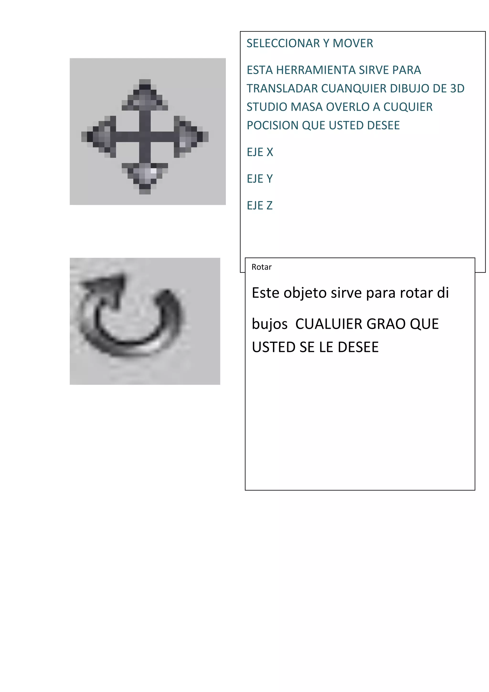 SELECCIONAR Y MOVER
ESTA HERRAMIENTA SIRVE PARA
TRANSLADAR CUANQUIER DIBUJO DE 3D
STUDIO MASA OVERLO A CUQUIER
POCISION QUE USTED DESEE
EJE X
EJE Y
EJE Z
Rotar
Este objeto sirve para rotar di
bujos CUALUIER GRAO QUE
USTED SE LE DESEE