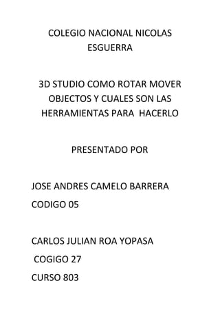 COLEGIO NACIONAL NICOLAS
           ESGUERRA


 3D STUDIO COMO ROTAR MOVER
   OBJECTOS Y CUALES SON LAS
 HERRAMIENTAS PARA HACERLO


       PRESENTADO POR


JOSE ANDRES CAMELO BARRERA
CODIGO 05


CARLOS JULIAN ROA YOPASA
COGIGO 27
CURSO 803
 