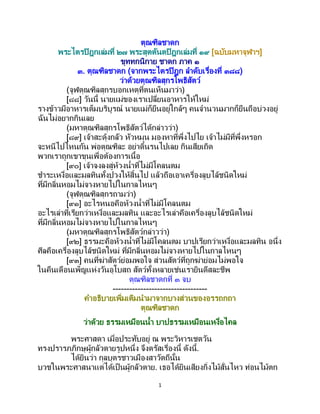 1
ตุณฑิลชาดก
พระไตรปิฎกเล่มที่ ๒๗ พระสุตตันตปิฎกเล่มที่ ๑๙ [ฉบับมหาจุฬาฯ]
ขุททกนิกาย ชาดก ภาค ๑
๓. ตุณฑิลชาดก (จากพระไตรปิฎก ลาดับเรื่องที่ ๓๘๘)
ว่าด้วยตุณฑิลสุกรโพธิสัตว์
(จูฬตุณฑิลสุกรบอกเหตุที่ตนเห็นมาว่า)
[๘๘] วันนี้ นายแม่ของเราเปลี่ยนอาหารให้ใหม่
รางข้าวมีอาหารเต็มบริบูรณ์ นายแม่ก็ยืนอยู่ใกล้ๆ คนจานวนมากก็ยืนถือบ่วงอยู่
ฉันไม่อยากกินเลย
(มหาตุณฑิลสุกรโพธิสัตว์ได้กล่าวว่า)
[๘๙] เจ้าสะดุ้งกลัว หัวหมุน มองหาที่พึ่งไปไย เจ้าไม่มีที่พึ่งหรอก
จะหนีไปไหนกัน พ่อตุณฑิละ อย่าดิ้นรนไปเลย กินเสียเถิด
พวกเราถูกเขาขุนเพื่อต้องการเนื้อ
[๙๐] เจ้าจงลงสู่ห้วงน้าที่ไม่มีโคลนตม
ชาระเหงื่อและมลทินทั้งปวงให้สิ้นไป แล้วถือเอาเครื่องลูบไล้ชนิดใหม่
ที่มีกลิ่นหอมไม่จางหายไปในกาลไหนๆ
(จูฬตุณฑิลสุกรถามว่า)
[๙๑] อะไรหนอคือห้วงน้าที่ไม่มีโคลนตม
อะไรเล่าที่เรียกว่าเหงื่อและมลทิน และอะไรเล่าคือเครื่องลูบไล้ชนิดใหม่
ที่มีกลิ่นหอมไม่จางหายไปในกาลไหนๆ
(มหาตุณฑิลสุกรโพธิสัตว์กล่าวว่า)
[๙๒] ธรรมะคือห้วงน้าที่ไม่มีโคลนตม บาปเรียกว่าเหงื่อและมลทิน อนึ่ง
ศีลคือเครื่องลูบไล้ชนิดใหม่ ที่มีกลิ่นหอมไม่จางหายไปในกาลไหนๆ
[๙๓] คนที่ฆ่าสัตว์ย่อมพอใจ ส่วนสัตว์ที่ถูกฆ่าย่อมไม่พอใจ
ในคืนเดือนเพ็ญแห่งวันอุโบสถ สัตว์ทั้งหลายเช่นเรายินดีสละชีพ
ตุณฑิลชาดกที่ ๓ จบ
----------------------------------
คาอธิบายเพิ่มเติมนามาจากบางส่วนของอรรถกถา
ตุณฑิลชาดก
ว่าด้วย ธรรมเหมือนน้า บาปธรรมเหมือนเหงื่อไคล
พระศาสดา เมื่อประทับอยู่ ณ พระวิหารเชตวัน
ทรงปรารภภิกษุผู้กลัวตายรูปหนึ่ง จึงตรัสเรื่องนี้ ดังนี้.
ได้ยินว่า กุลบุตรชาวเมืองสาวัตถีนั้น
บวชในพระศาสนาแต่ได้เป็นผู้กลัวตาย. เธอได้ยินเสียงกิ่งไม้สั่นไหว ท่อนไม้ตก
 