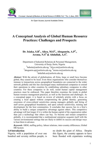 Covenant Journal of Business & Social Sciences (CJBSS) Vol. 7 No. 1, June, 2016
An Open Access Journal Available Online
A Conceptual Analysis of Global Human Resource
Practices: Challenges and Prospects
Dr. Isiaka, S.B1
., Aliyu, M.O2
., Abogunrin, A.P3
.,
Aremu, N.S4
& Abdullah, A.S5
.
Department of Industrial Relations & Personnel Management,
University of Ilorin, Ilorin, Nigeria
1
babaita@unilorin.edu.ng,
2
aliyu.om@unilorin.edu.ng
3
abogunrin.ap@unilorin.edu.ng,
4
aremu.ns@unilorin.edu.ng
5
abdullah.as@unilorin.edu.ng
Abstract: With the advent of globalisation, all firms, large or small have become
global, they ceased to be local. Even those organisations who consider themselves
immune to transactions across geographical boundaries are connected to the wider
network globally and this has encouraged many multinational companies to extend
their operations to other countries by establishing subsidiary companies in other
countries. For these companies to do well, sound human capital management
practices must be embraced. This paper therefore examines the trends in global
human resource management practices, as well as the functions and challenges. As
a conceptual paper, it is based on review of scholarly articles with a focus on
creating a local appeal without compromising the global identity; generating
awareness of cross-cultural sensitivities among managers globally and hiring of
staff across geographical boundaries; and upon cultural sensitivities, training and
development for the host communities. It concludes that success lies in a firm’s
ability to build a unique competitive advantage against others. This competitive
advantage will last longer if it is within the human capital of the organization rather
than just a technology that others can buy. To become and remain competitive
globally, it is recommended that a multinational enterprise acquaint itself with the
various environmental settings that are likely to inhibit its success and design ways
to beat them in advance.
Keywords: HRM, staffing policy, labour relations, inter-country differences, Global
HR System
1.0 Introduction
Nigeria, with a population of over one
hundred and seventy million people, is
no doubt the giant of Africa. Despite
this figure, the country appears to have
been flooded with expatriates working
1
 