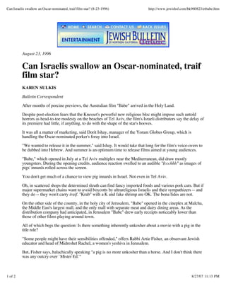 Can Israelis swallow an Oscar-nominated, traif film star? (8-23-1996) http://www.jewishsf.com/bk960823/etbabe.htm
1 of 2 8/27/07 11:13 PM
August 23, 1996
Can Israelis swallow an Oscar-nominated, traif
film star?
KAREN SULKIS
Bulletin Correspondent
After months of porcine previews, the Australian film "Babe" arrived in the Holy Land.
Despite post-election fears that the Knesset's powerful new religious bloc might impose such untold
horrors as head-to-toe modesty on the beaches of Tel Aviv, the film's Israeli distributors say the delay of
its premiere had little, if anything, to do with the shape of the star's hooves.
It was all a matter of marketing, said Dorit Ishay, manager of the Yoram Globus Group, which is
handling the Oscar-nominated porker's foray into Israel.
"We wanted to release it in the summer," said Ishay. It would take that long for the film's voice-overs to
be dubbed into Hebrew. And summer is an optimum time to release films aimed at young audiences.
"Babe," which opened in July at a Tel Aviv multiplex near the Mediterranean, did draw mostly
youngsters. During the opening credits, audience reaction swelled to an audible "Iccchhh" as images of
pigs' innards rolled across the screen.
You don't get much of a chance to view pig innards in Israel. Not even in Tel Aviv.
Oh, in scattered shops the determined sleuth can find fancy imported foods and various pork cuts. But if
major supermarket chains want to avoid boycotts by ultrareligious Israelis and their sympathizers -- and
they do -- they won't carry traif. "Krab" with a K and fake shrimp are OK. The bona fides are not.
On the other side of the country, in the holy city of Jerusalem, "Babe" opened in the cineplex at Malcha,
the Middle East's largest mall, and the only mall with separate meat and dairy dining areas. As the
distribution company had anticipated, in Jerusalem "Babe" drew early receipts noticeably lower than
those of other films playing around town.
All of which begs the question: Is there something inherently unkosher about a movie with a pig in the
title role?
"Some people might have their sensibilities offended," offers Rabbi Artie Fisher, an observant Jewish
educator and head of Midreshet Rachel, a women's yeshiva in Jerusalem.
But, Fisher says, halachically speaking "a pig is no more unkosher than a horse. And I don't think there
was any outcry over `Mister Ed.'"
 