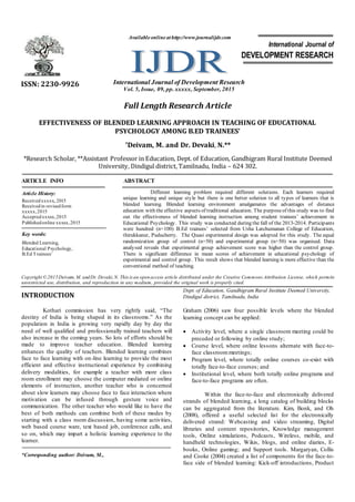 Full Length Research Article
EFFECTIVENESS OF BLENDED LEARNING APPROACH IN TEACHING OF EDUCATIONAL
PSYCHOLOGY AMONG B.ED TRAINEES’
*Deivam, M. and Dr. Devaki, N.**
*Research Scholar, **Assistant Professor in Education, Dept. of Education, Gandhigram Rural Institute Deemed
University, Dindigul district, Tamilnadu, India – 624 302.
ARTICLE INFO ABSTRACT
Different learning problem required different solutions. Each learners required
unique learning and unique style but there is one better solution to all types of learners that is
blended learning. Blended learning environment amalgamates the advantages of distance
education with the effective aspects of traditional education. The purposeof this study was to find
out the effectiveness of blended learning instruction among student trainees’ achievement in
Educational Psychology. This study was conducted during the fall of the 2013-2014. Participants
were hundred (n=100) B.Ed trainees’ selected from Usha Latchumanan College of Education,
thirukkanur, Puducherry. The Quasi experimental design was adopted for this study. The equal
randomization group of control (n=50) and experimental group (n=50) was organised. Data
analysed reveals that experimental group achievement score was higher than the control group.
There is significant difference in mean scores of achievement in educational psychology of
experimental and control group. This result shows that blended learning is more effective than the
conventional method of teaching.
Copyright ©2015Deivam, M. andDr. Devaki,N. This is an openaccess article distributed under the Creative Commons Attribution License, which permits
unrestricted use, distribution, and reproduction in any medium, provided the original work is properly cited.
INTRODUCTION
Kothari commission has very rightly said, “The
destiny of India is being shaped in its classrooms.” As the
population in India is growing very rapidly day by day the
need of well qualified and professionally trained teachers will
also increase in the coming years. So lots of efforts should be
made to improve teacher education. Blended learning
enhances the quality of teachers. Blended learning combines
face to face learning with on-line learning to provide the most
efficient and effective instructional experience by combining
delivery modalities, for example a teacher with more class
room enrollment may choose the computer mediated or online
elements of instruction, another teacher who is concerned
about slow learners may choose face to face interaction where
motivation can be infused through gesture voice and
communication. The other teacher who would like to have the
best of both methods can combine both of these modes by
starting with a class room discussion, having some activities,
web based course ware, text based job, conference calls, and
so on, which may impart a holistic learning experience to the
learner.
*Corresponding author: Deivam, M.,
Dept. of Education, Gandhigram Rural Institute Deemed University,
Dindigul district, Tamilnadu, India
Graham (2006) saw four possible levels where the blended
learning concept can be applied:
 Activity level, where a single classroom meeting could be
preceded or following by online study;
 Course level, where online lessons alternate with face-to-
face classroommeetings;
 Program level, where totally online courses co-exist with
totally face-to-face courses; and
 Institutional level, where both totally online programs and
face-to-face programs are often.
Within the face-to-face and electronically delivered
strands of blended learning, a long catalog of building blocks
can be aggregated from the literature. Kim, Bonk, and Oh
(2008), offered a useful selected list for the electronically
delivered strand: Webcasting and video streaming, Digital
libraries and content repositories, Knowledge management
tools, Online simulations, Podcasts, Wireless, mobile, and
handheld technologies, Wikis, blogs, and online diaries, E-
books, Online gaming; and Support tools. Margaryan, Collis
and Cooke (2004) created a list of components for the face-to-
face side of blended learning: Kick-off introductions, Product
ISSN: 2230-9926 International Journal of Development Research
Vol. 5, Issue, 09, pp. xxxxx, September, 2015
International Journal of
DEVELOPMENT RESEARCH
Article History:
Receivedxxxxx, 2015
Receivedin revisedform
xxxxx,2015
Acceptedxxxxx,2015
Publishedonline xxxxx,2015
Key words:
Blended Learning,
Educational Psychology,
B.Ed Trainees’
Availableonlineathttp://www.journalijdr.com
 