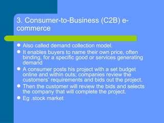 3. Consumer-to-Business (C2B) e-commerce   <ul><li>Also called demand collection model. </li></ul><ul><li>It enables buyer...