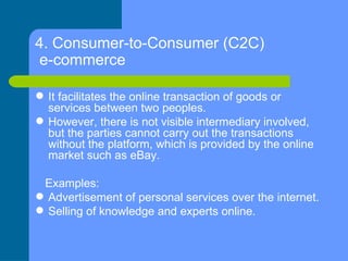 4. Consumer-to-Consumer (C2C)  e-commerce   <ul><li>It facilitates the online transaction of goods or services between two...