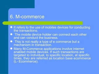 6. M-commerce   <ul><li>It refers to the use of mobiles devices for conducting the transactions. </li></ul><ul><li>The mob...