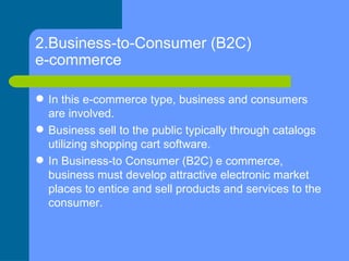 2.Business-to-Consumer (B2C) e-commerce <ul><li>In this e-commerce type, business and consumers are involved. </li></ul><u...
