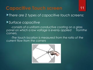 Capacitive Touch screen
There are 2 types of capacitive touch screens:
Surface capacitive
-consists of a uniform conductive coating on a glass
panel on which a low voltage is evenly applied fromthe
corners.
-The touch location is measured from the ratio of the
current flow from the corners
11
 