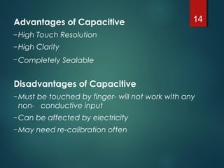 Advantages of Capacitive
– High Touch Resolution
– High Clarity
– Completely Sealable
Disadvantages of Capacitive 
– Must be touched by finger- will not work with any
non- conductive input
– Can be affected by electricity
– May need re-calibration often
14
 