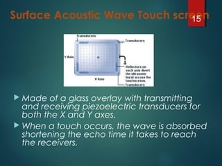 Surface Acoustic Wave Touch screen
 Made of a glass overlay with transmitting
and receiving piezoelectric transducers for
both the X and Y axes.
 When a touch occurs, the wave is absorbed
shortening the echo time it takes to reach
the receivers.
15
 