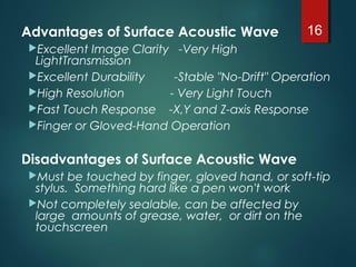 Advantages of Surface Acoustic Wave
Excellent Image Clarity -Very High
LightTransmission
Excellent Durability -Stable "No-Drift" Operation
High Resolution - Very Light Touch
Fast Touch Response -X,Y and Z-axis Response
Finger or Gloved-Hand Operation
Disadvantages of Surface Acoustic Wave
Must be touched by finger, gloved hand, or soft-tip
stylus.  Something hard like a pen won't work
Not completely sealable, can be affected by
large  amounts of grease, water,  or dirt on the
touchscreen
16
 