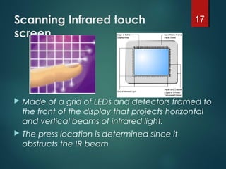 Scanning Infrared touch
screen
 Made of a grid of LEDs and detectors framed to
the front of the display that projects horizontal
and vertical beams of infrared light.
 The press location is determined since it
obstructs the IR beam
17
 