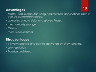 Advantages
– Mostly used in manufacturing and medical applications since it
can be completely sealed.
– operated using a stylus or a gloved finger.
– mechanically stronger
– Clearer
– more wear resistant
Disadvantages
– it is very sensitive and can be activated by stray touches.
– Low resolution
– Parallax problems
18
 