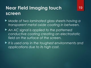 Near Field Imaging touch
screen
 Made of two laminated glass sheets having a
transparent metal oxide coating in between.
 An AC signal is applied to the patterned
conductive coating creating an electrostatic
field on the surface of the screen.
 It is used only in the toughest environments and
applications due to its high cost.
19
 