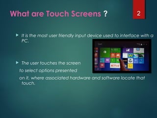 What are Touch Screens ?
 It is the most user friendly input device used to interface with a
PC.
 The user touches the screen
to select options presented
on it, where associated hardware and software locate that
touch.
2
 