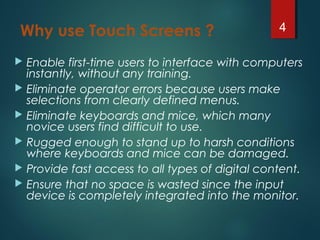 Why use Touch Screens ?
 Enable first-time users to interface with computers
instantly, without any training.
 Eliminate operator errors because users make
selections from clearly defined menus.
 Eliminate keyboards and mice, which many
novice users find difficult to use.
 Rugged enough to stand up to harsh conditions
where keyboards and mice can be damaged.
 Provide fast access to all types of digital content.
 Ensure that no space is wasted since the input
device is completely integrated into the monitor.
4
 