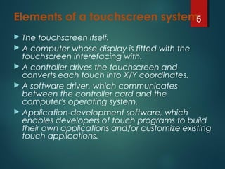 Elements of a touchscreen system
 The touchscreen itself.
 A computer whose display is fitted with the
touchscreen interefacing with.
 A controller drives the touchscreen and
converts each touch into X/Y coordinates.
 A software driver, which communicates
between the controller card and the
computer's operating system.
 Application-development software, which
enables developers of touch programs to build
their own applications and/or customize existing
touch applications.
5
 