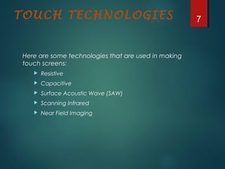 TOUCH TECHNOLOGIES
Here are some technologies that are used in making
touch screens:
 Resistive
 Capacitive
 Surface Acoustic Wave (SAW)
 Scanning Infrared
 Near Field Imaging
7
 