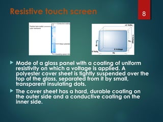 Resistive touch screen
 Made of a glass panel with a coating of uniform
resistivity on which a voltage is applied. A
polyester cover sheet is tightly suspended over the
top of the glass, separated from it by small,
transparent insulating dots.
 The cover sheet has a hard, durable coating on
the outer side and a conductive coating on the
inner side.
8
 