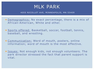  Demographics: No exact percentage, there is a mix of
African-American, White and other.
 Sports offered: Basketball, soccer, football, tennis,
baseball, and wrestling.
 Communication: Word of mouth, posters, online
information; word of mouth is the most effective.
 Issues: Not enough kids, not enough volunteers. The
park director stressed the fact that parent support is
vital.
MLK PARK
4055 NICOLLET AVE, MINNEAPOLIS, MN 55409
 